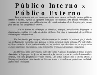 Tem se mostrado um erro estratégico enviar uma mesma publicação para os públicos interno e externo. Apesar da aparente otimização de recursos, esta prática representa, na verdade, um gasto com uma publicação que não estará surtindo o efeito desejado, pelo menos para uma de suas categorias de leitores. Ao se avaliar as diferenças de conteúdo, enfoque, periodicidade, linguagem e diagramação exigidas por cada um destes públicos, fica clara a necessidade de periódicos distintos para cada um deles. Um funcionário, por exemplo, acharia monótono ler matérias de assuntos que já são de seu conhecimento elementar, mas que para o cliente seriam de muita utilidade. Por outro lado, o cliente também ficaria desinteressado em ler matérias que deveriam ser de repercussão exclusiva junto aos funcionários, como nomeações, promoções, mudanças e segurança. As diferenças entre um veículo e outro são várias. Além das diferenças de temas a serem abordados, a linguagem do jornal de comunicação interna precisa ser mais descontraída e simples, com uma programação visual criativa. Um jornal voltado para o cliente utiliza a linguagem jornalística para abordar os diversos temas e normalmente possui uma qualidade gráfica mais sofisticada.  Público Interno  x  Público Externo  