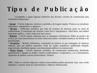 Tipos de Publicação  Acompanhe a seguir algumas definições dos diversos veículos de comunicação para Jornalismo Institucional: •  Jornal  – Veículo impresso, noticioso e periódico, de tiragem regular. Presta-se ao jornalismo informativo, interpretativo e opinativo. •  Revista  – Publicação periódica que trata de assuntos de interesse geral ou ramo de conhecimento. O tratamento das notícias é mais livre e interpretativo. Além disso, tem melhor tratamento gráfico, e estilo redacional mais ameno. •  Boletim  – Veículo rápido, adequado para as mensagens informativas. Difere do jornal e da revista, por suas características de estilo redacional (menor variedade temática), de difusão e de periodicidade. •  Newsletter  – Boletim informativo, constituído de notícias ou por mensagens de interesse especial, para um público específico. Pode ter caráter jornalístico (publicação dirigida, especializada, distribuída apenas a um determinado público) ou institucional. •  House Organ  – Veículo impresso, periódico, de comunicação institucional, distribuído gratuitamente e dirigido ao público interno (colaboradores e cooperados), e ou a determinados segmentos do público externo (fornecedores, clientes). OBS.: Todos os veículos impressos citados acima também podem apresentar, hoje, uma versão eletrônica, e mesmo assim ter características e objetivos diferenciados. 