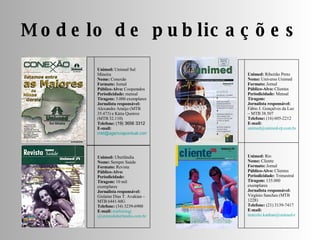 Modelo de publicações Unimed:  Rio Nome:  Cliente Formato:  Jornal Público-Alvo:  Clientes Periodicidade:  Trimestral Tiragem:  135.000 exemplares Jornalista responsável:  Virgínio Sanches (MTB 1228) Telefone:  (21) 3139-7417 E-mail:   [email_address] Unimed:  Ribeirão Preto Nome:  Universo Unimed Formato:  Jornal Público-Alvo:  Clientes Periodicidade:  Mensal Tiragem: Jornalista responsável:  Fábio J. Gonçalves da Luz – MTB 38.507 Telefone:  (16) 605-2212 E-mail:   [email_address] Unimed:  Uberlândia Nome:  Sempre Saúde Formato:  Revista Público-Alvo: Periodicidade: Tiragem:  10 mil exemplares Jornalista responsável:  Gislaine Dias T. Avakian – MTB 6441-MG Telefone:  (34) 3239-6900 E-mail:   marketingj @unimeduberlandia.com. br Unimed:  Unimed Sul Mineira Nome:  Conexão Formato:  Jornal Público-Alvo:  Cooperados Periodicidade:  mensal Tiragem:  3.000 exemplares Jornalista responsável:  Alexandre Araújo (MTB 35.473) e Kátia Queiroz (MTB 32.110) Telefone:  (19) 3656 3312 E-mail: [email_address] 