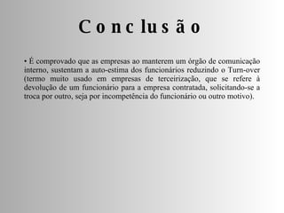 Conclusão •  É comprovado que as empresas ao manterem um órgão de comunicação interno, sustentam a auto-estima dos funcionários reduzindo o Turn-over (termo muito usado em empresas de terceirização, que se refere à devolução de um funcionário para a empresa contratada, solicitando-se a troca por outro, seja por incompetência do funcionário ou outro motivo). 