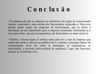 •  É comprovado que as empresas ao manterem um órgão de comunicação interno, sustentam a auto-estima dos funcionários reduzindo o Turn-over (termo muito usado em empresas de terceirização, que se refere à devolução de um funcionário para a empresa contratada, solicitando-se a troca por outro, seja por incompetência do funcionário ou outro motivo). •  Porém, o house-organ se esforça tanto para ter a cara da empresa que acaba não tendo a cara do seu público-alvo e afronta o princípio básico da comunicação: levar em conta as demandas, as expectativas, as motivações, o universo sócio-cultural da audiência. Logo, não funciona, poucos se aventuram a ler. Conclusão 
