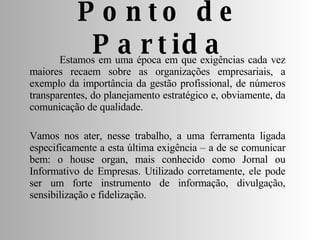 Ponto de Partida Estamos em uma época em que exigências cada vez maiores recaem sobre as organizações empresariais, a exemplo da importância da gestão profissional, de números transparentes, do planejamento estratégico e, obviamente, da comunicação de qualidade. Vamos nos ater, nesse trabalho, a uma ferramenta ligada especificamente a esta última exigência – a de se comunicar bem: o house organ, mais conhecido como Jornal ou Informativo de Empresas. Utilizado corretamente, ele pode ser um forte instrumento de informação, divulgação, sensibilização e fidelização. 