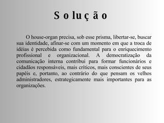 O house-organ precisa, sob esse prisma, libertar-se, buscar sua identidade, afinar-se com um momento em que a troca de idéias é percebida como fundamental para o enriquecimento profissional e organizacional. A democratização da comunicação interna contribui para formar funcionários e cidadãos responsáveis, mais críticos, mais conscientes de seus papéis e, portanto, ao contrário do que pensam os velhos administradores, estrategicamente mais importantes para as organizações. Solução 