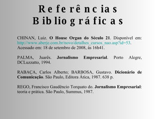 Referências Bibliográficas CHINAN, Luiz.  O House Organ do Século 21 . Disponível em:  http://www.aberje.com.br/novo/detalhes_cursos_nao.asp?id=53 .  Acessado em: 18 de setembro de 2008, às 16h41. PALMA, Juarês.  Jornalismo Empresarial . Porto Alegre, DCLuzzatto, 1994. RABAÇA, Carlos Alberto; BARBOSA, Gustavo.  Dicionário de Comunicação . São Paulo, Editora Ática, 1987. 638 p. REGO, Francisco Gaudêncio Torquato do.  Jornalismo Empresarial : teoria e prática. São Paulo, Summus, 1987. 