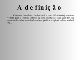 Chama-se 'Jornalismo Institucional' a especialização do jornalismo voltada para o público interno de uma instituição, seja qual for sua natureza (lucrativa, sem fins lucrativos, política, religiosa, militar, sindical etc.). A definição 
