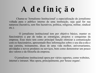 A definição Chama-se 'Jornalismo Institucional' a especialização do jornalismo voltada para o público interno de uma instituição, seja qual for sua natureza (lucrativa, sem fins lucrativos, política, religiosa, militar, sindical etc.). O jornalismo institucional tem por objetivo básico, manter os funcionários a par de todas as estratégias, projetos e conquistas da empresa. Esse meio tem como principal função otimizar a comunicação com os funcionários, apresentado-lhes informações sobre o seu dia-a-dia e sua carreira, treinamento, dicas de uma vida melhor, aniversariantes, atividades e novos produtos ou serviços, bem como demonstrar um pouco dos valores e da filosofia da empresa. O jornalismo institucional opera por vários suportes, como websites,  internet e intranet. Mas opera, principalmente, por 'house organs'. 