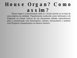 House órgan é a denominação dada ao veículo (jornal ou revista) de uma empresa ou entidade. Popularmente conhecido como Informativo de Empresas ou Jornal, trata-se de um documento editado especialmente para a comunicação com funcionários, clientes, fornecedores e também com Prospects (simpatizantes ou futuros clientes). House Organ? Como assim? 