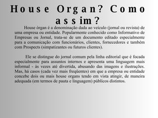 House Organ? Como assim? House órgan é a denominação dada ao veículo (jornal ou revista) de uma empresa ou entidade. Popularmente conhecido como Informativo de Empresas ou Jornal, trata-se de um documento editado especialmente para a comunicação com funcionários, clientes, fornecedores e também com Prospects (simpatizantes ou futuros clientes). Ele se distingue do jornal comum pela linha editorial que é focada especialmente para assuntos internos e apresenta uma linguagem mais informal - às vezes até divertida, abusando das imagens e ilustrações. Mas, há casos (cada vez mais freqüentes) em que a empresa ou entidade concebe dois ou mais house organs tendo em vista atingir, de maneira adequada (em termos de pauta e linguagem) públicos distintos. 