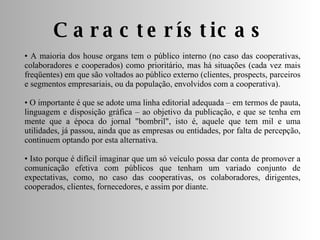 Características A maioria dos house organs tem o público interno (no caso das cooperativas, colaboradores e cooperados) como prioritário, mas há situações (cada vez mais freqüentes) em que são voltados ao público externo (clientes, prospects, parceiros e segmentos empresariais, ou da população, envolvidos com a cooperativa). O importante é que se adote uma linha editorial adequada – em termos de pauta, linguagem e disposição gráfica – ao objetivo da publicação, e que se tenha em mente que a época do jornal "bombril", isto é, aquele que tem mil e uma utilidades, já passou, ainda que as empresas ou entidades, por falta de percepção, continuem optando por esta alternativa. Isto porque é difícil imaginar que um só veículo possa dar conta de promover a comunicação efetiva com públicos que tenham um variado conjunto de expectativas, como, no caso das cooperativas, os colaboradores, dirigentes, cooperados, clientes, fornecedores, e assim por diante.  