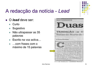 A redacção da notícia - Lead
   O lead deve ser:
       Curto
       Sugestivo
       Não ultrapassar as 35
        palavras
       Escrito na voz activa…
       …com frases com o
        máximo de 15 palavras




                                 Artur Ramísio   16
 