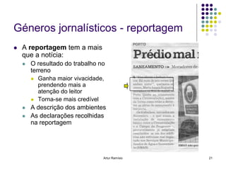 Géneros jornalísticos - reportagem
   A reportagem tem a mais
    que a notícia:
       O resultado do trabalho no
        terreno
           Ganha maior vivacidade,
            prendendo mais a
            atenção do leitor
           Torna-se mais credível
       A descrição dos ambientes
       As declarações recolhidas
        na reportagem




                                  Artur Ramísio   21
 