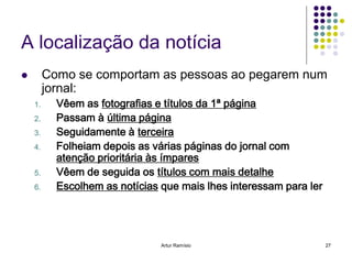 A localização da notícia
        Como se comportam as pessoas ao pegarem num
         jornal:
    1.     Vêem as fotografias e títulos da 1ª página
    2.     Passam à última página
    3.     Seguidamente à terceira
    4.     Folheiam depois as várias páginas do jornal com
           atenção prioritária às ímpares
    5.     Vêem de seguida os títulos com mais detalhe
    6.     Escolhem as notícias que mais lhes interessam para ler




                                Artur Ramísio                       27
 
