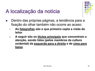 A localização da notícia
        Dentro das próprias páginas, a tendência para a
         fixação do olhar também não ocorre ao acaso:
    1.     As fotografias são o que primeiro capta a visão do
           leitor
    2.     A seguir são os títulos principais que concentram a
           atenção, sendo lidos (pelos membros da cultura
           ocidental) da esquerda para a direita e de cima para
           baixo




                               Artur Ramísio                      28
 