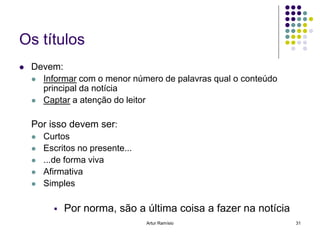 Os títulos
   Devem:
     Informar com o menor número de palavras qual o conteúdo
      principal da notícia
     Captar a atenção do leitor


    Por isso devem ser:
       Curtos
       Escritos no presente...
       ...de forma viva
       Afirmativa
       Simples

             Por norma, são a última coisa a fazer na notícia
                                  Artur Ramísio                  31
 