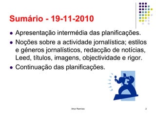 Sumário - 19-11-2010
   Apresentação intermédia das planificações.
   Noções sobre a actividade jornalística; estilos
    e géneros jornalísticos, redacção de notícias,
    Leed, títulos, imagens, objectividade e rigor.
   Continuação das planificações.




                        Artur Ramísio             2
 