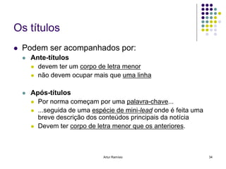 Os títulos
   Podem ser acompanhados por:
       Ante-títulos
         devem ter um corpo de letra menor
         não devem ocupar mais que uma linha


       Após-títulos
         Por norma começam por uma palavra-chave...
         ...seguida de uma espécie de mini-lead onde é feita uma
          breve descrição dos conteúdos principais da notícia
         Devem ter corpo de letra menor que os anteriores.




                                Artur Ramísio                       34
 