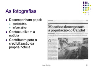 As fotografias
   Desempenham papel:
       publicitário,
       informativo
   Contextualizam a
    notícia
   Contribuem para a
    credibilização da
    própria notícia




                         Artur Ramísio   36
 