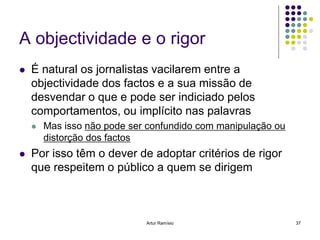 A objectividade e o rigor
   É natural os jornalistas vacilarem entre a
    objectividade dos factos e a sua missão de
    desvendar o que e pode ser indiciado pelos
    comportamentos, ou implícito nas palavras
       Mas isso não pode ser confundido com manipulação ou
        distorção dos factos
   Por isso têm o dever de adoptar critérios de rigor
    que respeitem o público a quem se dirigem



                             Artur Ramísio                    37
 