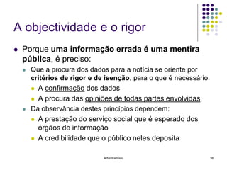 A objectividade e o rigor
   Porque uma informação errada é uma mentira
    pública, é preciso:
       Que a procura dos dados para a notícia se oriente por
        critérios de rigor e de isenção, para o que é necessário:
         A confirmação dos dados

         A procura das opiniões de todas partes envolvidas
       Da observância destes princípios dependem:
         A prestação do serviço social que é esperado dos
          órgãos de informação
         A credibilidade que o público neles deposita


                               Artur Ramísio                        38
 
