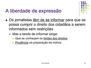 A liberdade de expressão
   Os jornalistas têm de se informar para que se
    possa cumprir o direito dos cidadãos a serem
    informados sem restrições
       Mas a tarefa de informar exige:
           Que se conheçam os limites dos direitos
           Prudência na preparação da notícia




                               Artur Ramísio          39
 