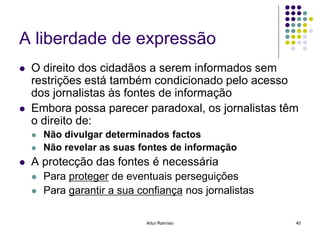 A liberdade de expressão
   O direito dos cidadãos a serem informados sem
    restrições está também condicionado pelo acesso
    dos jornalistas às fontes de informação
   Embora possa parecer paradoxal, os jornalistas têm
    o direito de:
       Não divulgar determinados factos
       Não revelar as suas fontes de informação
   A protecção das fontes é necessária
       Para proteger de eventuais perseguições
       Para garantir a sua confiança nos jornalistas

                              Artur Ramísio             40
 