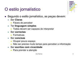 O estilo jornalístico
   Segundo o estilo jornalístico, as peças devem:
       Ser Claras
         Fáceis de perceber
       Ter linguagem simples
         Todos devem ser capazes de interpretar
       Ser correctas
         Formativas
       Ser concisas
         Ocupar pouco espaço
         Não ser preciso muito tempo para perceber a informação
       Ser escritas com vivacidade
         Para prender a atenção

                               Artur Ramísio                       9
 