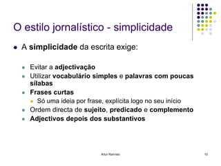 O estilo jornalístico - simplicidade
   A simplicidade da escrita exige:

       Evitar a adjectivação
       Utilizar vocabulário simples e palavras com poucas
        sílabas
       Frases curtas
         Só uma ideia por frase, explícita logo no seu início
       Ordem directa de sujeito, predicado e complemento
       Adjectivos depois dos substantivos




                               Artur Ramísio                     10
 