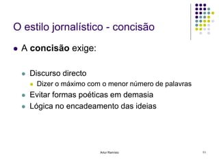 O estilo jornalístico - concisão
   A concisão exige:

       Discurso directo
           Dizer o máximo com o menor número de palavras
       Evitar formas poéticas em demasia
       Lógica no encadeamento das ideias




                              Artur Ramísio                 11
 