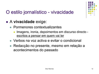 O estilo jornalístico - vivacidade
   A vivacidade exige:
       Pormenores contextualizantes
           Imagens, ironia, depoimentos em discurso directo -
            escritos a pensar em quem vai ler
       Verbos na voz activa e evitar o condicional
       Redacção no presente, mesmo em relação a
        acontecimentos do passado




                                Artur Ramísio                    12
 