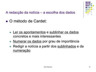 A redacção da notícia – a escolha dos dados

   O método de Cardet:

       Ler os apontamentos e sublinhar os dados
        concretos e mais interessantes
       Numerar os dados por grau de importância
       Redigir a notícia a partir dos sublinhados e da
        numeração



                            Artur Ramísio                 13
 