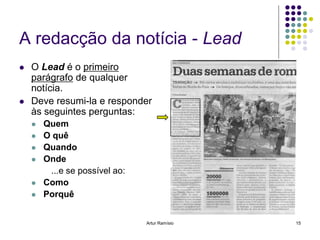 A redacção da notícia - Lead
   O Lead é o primeiro
    parágrafo de qualquer
    notícia.
   Deve resumi-la e responder
    às seguintes perguntas:
       Quem
       O quê
       Quando
       Onde
         ...e se possível ao:
       Como
       Porquê


                                Artur Ramísio   15
 