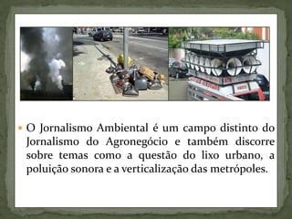 O Jornalismo Ambiental é um campo distinto do Jornalismo do Agronegócio e também discorre sobre temas como a questão do lixo urbano, a poluição sonora e a verticalização das metrópoles.