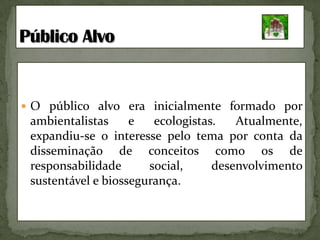 O público alvo era inicialmente formado por ambientalistas e ecologistas. Atualmente, expandiu-se o interesse pelo tema por conta da disseminação de conceitos como os de responsabilidade social, desenvolvimento sustentável e biossegurança.  PúblicoAlvo