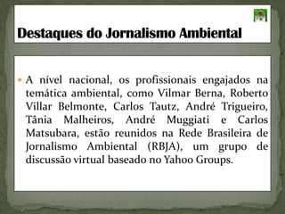 A nível nacional, os profissionais engajados na temática ambiental, como Vilmar Berna, Roberto Villar Belmonte, Carlos Tautz, André Trigueiro, Tânia Malheiros, André Muggiati e Carlos Matsubara,estão reunidos na Rede Brasileira de Jornalismo Ambiental (RBJA), um grupo de discussão virtual baseado no Yahoo Groups.Destaques do Jornalismo Ambiental