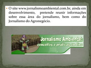 O site www.jornalismoambiental.com.br, ainda em desenvolvimento,  pretende reunir informações sobre essa área do jornalismo, bem como do Jornalismo do Agronegócio.