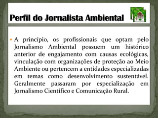A princípio, os profissionais que optam pelo Jornalismo Ambiental possuem um histórico anterior de engajamento com causas ecológicas, vinculação com organizações de proteção ao Meio Ambiente ou pertencem a entidades especializadas em temas como desenvolvimento sustentável. Geralmente passaram por especialização em Jornalismo Científico e Comunicação Rural.Perfil do Jornalista Ambiental