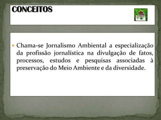 CONCEITOSChama-se Jornalismo Ambiental a especialização da profissão jornalística na divulgação de fatos, processos, estudos e pesquisas associadas à preservação do Meio Ambiente e da diversidade. 