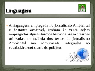 A linguagem empregada no Jornalismo Ambiental é bastante acessível, embora às vezes sejam empregados alguns termos técnicos. As expressões utilizadas na maioria dos textos do Jornalismo Ambiental são comumente integradas ao vocabulário cotidiano do público.Linguagem