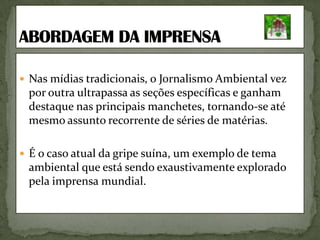 Nas mídias tradicionais, o Jornalismo Ambiental vez por outra ultrapassa as seções específicas e ganham destaque nas principais manchetes, tornando-se até mesmo assunto recorrente de séries de matérias. É o caso atual da gripe suína, um exemplo de tema ambiental que está sendo exaustivamente explorado pela imprensa mundial.ABORDAGEM DA IMPRENSA