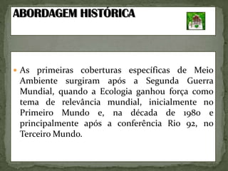 ABORDAGEMHISTÓRICAAs primeiras coberturas específicas de Meio Ambiente surgiram após a Segunda Guerra Mundial, quando a Ecologia ganhou força como tema de relevância mundial, inicialmente no Primeiro Mundo e, na década de 1980 e principalmente após a conferência Rio 92, no Terceiro Mundo.