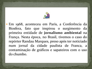 Em 1968, aconteceu em Paris, a Conferência da Biosfera, fato que inspirou o surgimento da primeira entidade de jornalismo ambiental na França. Nesta época, no Brasil, tivemos o caso do repórter Randau Marques, preso após ter noticiado num jornal da cidade paulista de Franca, a contaminação de gráficos e sapateiros com o uso do chumbo.
