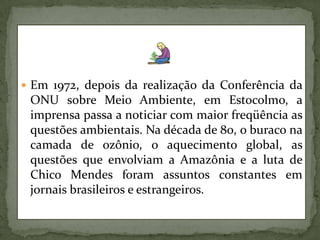 Em 1972, depois da realização da Conferência da ONU sobre Meio Ambiente, em Estocolmo, a imprensa passa a noticiar com maior freqüência as questões ambientais. Na década de 80, o buraco na camada de ozônio, o aquecimento global, as questões que envolviam a Amazônia e a luta de Chico Mendes foram assuntos constantes em jornais brasileiros e estrangeiros.