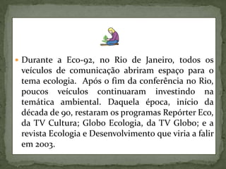 Durante a Eco-92, no Rio de Janeiro, todos os veículos de comunicação abriram espaço para o tema ecologia.  Após o fim da conferência no Rio, poucos veículos continuaram investindo na temática ambiental. Daquela época, início da década de 90, restaram os programas Repórter Eco, da TV Cultura; Globo Ecologia, da TV Globo; e a revista Ecologia e Desenvolvimento que viria a falir em 2003. 