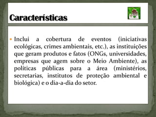 Inclui a cobertura de eventos (iniciativas ecológicas, crimes ambientais, etc.), as instituições que geram produtos e fatos (ONGs, universidades, empresas que agem sobre o Meio Ambiente), as políticas públicas para a área (ministérios, secretarias, institutos de proteção ambiental e biológica) e o dia-a-dia do setor.Características