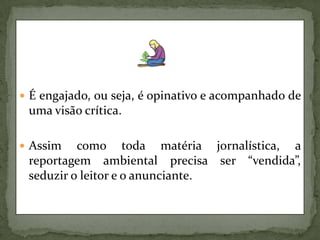 É engajado, ou seja, é opinativo e acompanhado de uma visão crítica.Assim como toda matéria jornalística, a reportagem ambiental precisa ser “vendida”, seduzir o leitor e o anunciante.