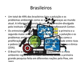 Brasileiros  Um total de 49% dos brasileiros lista a poluição e os problemas ambientais como as maiores ameaças ao mundo atual. A informação consta de um estudo recém-divulgado pelo instituto de pesquisas americano PewResearch Center.  Os entrevistados na pesquisa deveriam listar a primeira e a segunda maior ameaça ao planeta. No Brasil, a poluição e os problemas ambientais ficaram à frente de temas como a proliferação nuclear, citado por 46%, a disparidade entre ricos e pobres (43%), a aids (36%) e a intolerância religiosa e étnica (25%).  O Brasil foi o País em que as preocupações com o meio ambiente registraram o maior aumento, desde a primeira grande pesquisa feita em diferentes nações pelo Pew, em 2002.  
