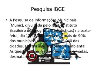 Pesquisa IBGE  A Pesquisa de Informações Municipais (Munic), divulgada pelo IBGE (Instituto Brasileiro de Geografia e Estatísticas) na sexta-feira, dia 12/12/08, revela que mais de 90% dos municípios brasileiros, ou 5.040 das cidades, sofrem algum problema ambiental. As questões mais freqüentes são queimadas, desmatamento e assoreamento dos rios.  