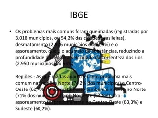 IBGE Os problemas mais comuns foram queimadas (registradas por 3.018 municípios, ou 54,2% das cidades brasileiras), desmatamento (2.976 municípios ou 53,5%) e o assoreamento, que é o acúmulo de substâncias, reduzindo a profundidade do leito e a velocidade da correnteza dos rios (2.950 municípios, ou 53%).  Regiões - As queimadas aparecem com problema mais comum nas regiões Norte (74,2% dos municípios) e Centro-Oeste (62,4%). O desmatamento também é intenso no Norte (71% dos municípios) e no Nordeste (64,8%). Já o assoreamento foi predominante no Centro-Oeste (63,3%) e Sudeste (60,2%).  