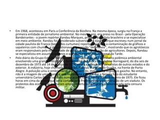 Em 1968, aconteceu em Paris a Conferência da Biosfera. Na mesma época, surgiu na França a primeira entidade de jornalismo ambiental. No mesmo ano, era preso no Brasil - pela Operação Bandeirantes - o jovem repórter Randau Marques, primeiro jornalista brasileiro a se especializar em meio ambiente. Randau foi considerado subversivo na época porque escreveu num jornal da cidade paulista de Franca (berço dos curtumes) reportagens sobre a contaminação de gráficos e sapateiros com chumbo, e já questionava a expressão "defensivos", mostrando que os agrotóxicos eram responsáveis pela mortandade de peixes e pela intoxicação de agricultores. Depois, Randau se especializou em assuntos urbanos e questões ambientais no Jornal da Tarde. Pelo diário do Grupo Estado, Randau cobriu na capital gaúcha a primeira polêmica ambiental envolvendo uma grande indústria. O fechamento da fábrica de celulose Borregaard, do dia seis de dezembro de 1973 até 14 de março de 1974, atraiu a atenção de jornalistas de outros estados e do exterior. A indústria, hoje chamada de Riocell, fica nas margens do Guaíba, na frente de Porto Alegre. A poluição uniu o embrionário, mas aguerrido, movimento ecológico gaúcho. No entanto, não é a imagem de uma chaminé que representa a época. Foi a famosa foto do estudante universitário Carlos Dayrel sentado numa acácia, tirada no dia 25 de fevereiro de 1975. Ele ficou horas em cima da árvore que seria cortada pela Prefeitura para a construção de um viaduto. Os protestos dos ecologistas ganharam ampla cobertura da imprensa, amordaçada pela censura militar. 