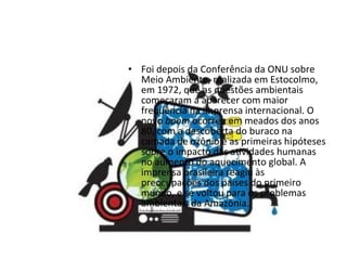 Foi depois da Conferência da ONU sobre Meio Ambiente, realizada em Estocolmo, em 1972, que as questões ambientais começaram a aparecer com maior freqüência na imprensa internacional. O novo  boom  ocorreu em meados dos anos 80, com a descoberta do buraco na camada de ozônio e as primeiras hipóteses sobre o impacto das atividades humanas no aumento do aquecimento global. A imprensa brasileira reagiu às preocupações dos países do primeiro mundo, e se voltou para os problemas ambientais da Amazônia. 
